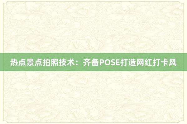 热点景点拍照技术：齐备POSE打造网红打卡风